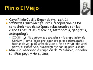    Cayo Plinio Cecilio Segundo (79 - 23 A.C.)
   "Naturalis Historiae" 37 libros, recopilación de los
    conocimientos de su época relacionados con las
    ciencias naturales -medicina, astronomía, geografía,
    antropología
     XXX III – 40: “las personas ocupadas en la preparación de
      Minium (Plomo Rojo), protegen sus caras con máscaras
      hechas de vejiga de animales con el fin de evitar inhalar el
      polvo, que observan, era altamente dañino para la salud”
   Muere al observar la erupción del Vesubio que acabó
    con Pompeya y Herculano
 