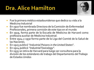  Fue la primera médico estadounidense que dedico su vida a la
  Medicina Industrial
 En 1910 fue nombrada Directora de la Comisión de Enfermedad
  Profesionales, primera comisión de este tipo en el mundo
 En 1919, forma parte de la Escuela de Medicina de Harvard como
  profesora auxiliar de Medicina Industrial.
 Entre 1924 y 1930 formo parte de la Liga del Comité de la Salud de
  las Naciones.
 En 1925 publicó “Industrial Poisons in the United States”.
 En 1924 publicó “IndustrialToxicology”.
 En 1935 se retira de Harvard para luego ser consultora para la
  división de los estándares de trabajo del Departamento del Trabajo
  de Estados Unidos
 