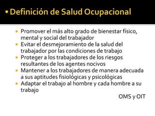    Promover el más alto grado de bienestar físico,
    mental y social del trabajador
   Evitar el desmejoramiento de la salud del
    trabajador por las condiciones de trabajo
   Proteger a los trabajadores de los riesgos
    resultantes de los agentes nocivos
   Mantener a los trabajadores de manera adecuada
    a sus aptitudes fisiológicas y psicológicas
   Adaptar el trabajo al hombre y cada hombre a su
    trabajo
                                              OMS y OIT
 