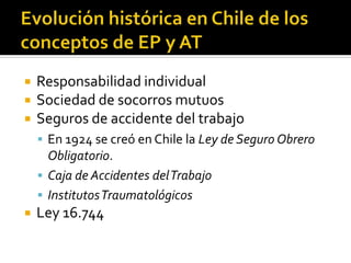    Responsabilidad individual
   Sociedad de socorros mutuos
   Seguros de accidente del trabajo
     En 1924 se creó en Chile la Ley de Seguro Obrero
      Obligatorio.
     Caja de Accidentes del Trabajo
     Institutos Traumatológicos
   Ley 16.744
 