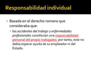    Basada en el derecho romano que
    consideraba que:
     los accidentes del trabajo y enfermedades
     profesionales constituían una responsabilidad
     personal del propio trabajador, por tanto, este no
     debía esperar ayuda de su empleador ni del
     Estado.
 
