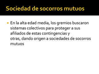    En la alta edad media, los gremios buscaron
    sistemas colectivos para proteger a sus
    afiliados de estas contingencias y
    otras, dando origen a sociedades de socorros
    mutuos
 