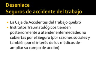    La Caja de Accidentes del Trabajo quebró
   Institutos Traumatológicos tienden
    posteriormente a atender enfermedades no
    cubiertas por el Seguro (por razones sociales y
    también por el interés de los médicos de
    ampliar su campo de acción)
 