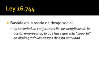    Basada en la teoría de riesgo social:
     La sociedad en conjunto recibe los beneficios de la
     acción empresarial, lo que hace que ésta “soporte”
     en algún grado los riesgos de esta actividad
 