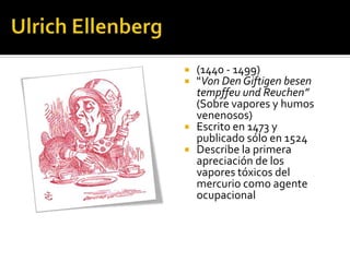    (1440 - 1499)
   "Von Den Giftigen besen
    tempffeu und Reuchen”
    (Sobre vapores y humos
    venenosos)
   Escrito en 1473 y
    publicado sólo en 1524
   Describe la primera
    apreciación de los
    vapores tóxicos del
    mercurio como agente
    ocupacional
 