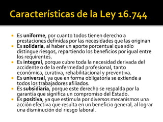    Es uniforme, por cuanto todos tienen derecho a
    prestaciones definidas por las necesidades que las originan
   Es solidaria, al haber un aporte porcentual que sólo
    distingue riesgos, repartiendo los beneficios por igual entre
    los requirentes.
   Es integral, porque cubre toda la necesidad derivada del
    accidente o de la enfermedad profesional, tanto
    económica, curativa, rehabilitacional y preventiva.
   Es universal, ya que en forma obligatoria se extiende a
    todos los trabajadores afiliados.
   Es subsidiaria, porque este derecho se respalda por la
    garantía que significa un compromiso del Estado.
   Es positiva, ya que estimula por diversos mecanismos una
    acción efectiva que resulta en un beneficio general, al lograr
    una disminución del riesgo laboral.
 