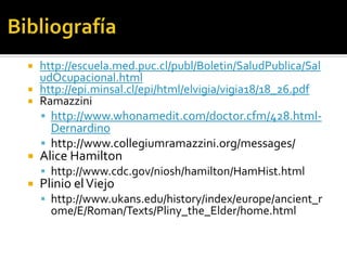  http://escuela.med.puc.cl/publ/Boletin/SaludPublica/Sal
  udOcupacional.html
 http://epi.minsal.cl/epi/html/elvigia/vigia18/18_26.pdf
 Ramazzini
   http://www.whonamedit.com/doctor.cfm/428.html-
    Dernardino
   http://www.collegiumramazzini.org/messages/
   Alice Hamilton
     http://www.cdc.gov/niosh/hamilton/HamHist.html
   Plinio el Viejo
     http://www.ukans.edu/history/index/europe/ancient_r
      ome/E/Roman/Texts/Pliny_the_Elder/home.html
 