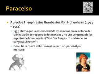    Aureolus Theophrastus Bombastus Von Hohenheim (1493
    – 1541)
     1534 afirmó que la enfermedad de los mineros era resultado de
      la inhalación de vapores de los metales y no una venganza de los
      espíritus de las montañas ("Von Der Bergsucht und Anderen
      Bergk Raukheiten”)
     Describe la clínica del envenenamiento ocupacional por
      mercurio
 