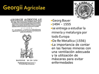 Georg Bauer
1494   - 1555
se entrega a estudiar la
 minería y metalurgia por
 todo Europa
De Re Metallica (1556)
La importancia de contar
en las faenas mineras con
una ventilación adecuada
y la utilización de
máscaras para evitar
enfermedades
 