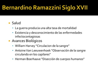    Salud
     La guerra producia una alta tasa de mortalidad
     Existencia y desconocimiento de las enfermedades
      infectocontagiosas
   Avances Biológicos
     William Harvey “Circulacion de la sangre”
     Antoine Van Leeuwenhoek “Observación de la sangre
      circulando en los capilares”
     Herman Boerhaave “Disección de cuerpos humanos”
 