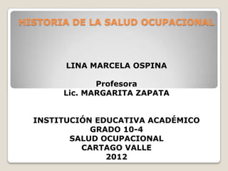 HISTORIA DE LA SALUD OCUPACIONAL



        LINA MARCELA OSPINA

              Profesora
       Lic. MARGARITA ZAPATA


  INSTITUCIÓN EDUCATIVA ACADÉMICO
             GRADO 10-4
         SALUD OCUPACIONAL
           CARTAGO VALLE
                2012
 