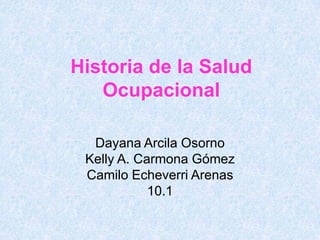 Historia de la Salud
   Ocupacional

  Dayana Arcila Osorno
 Kelly A. Carmona Gómez
 Camilo Echeverri Arenas
            10.1
 