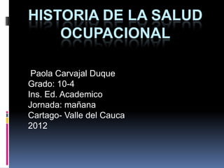 HISTORIA DE LA SALUD
    OCUPACIONAL

 Paola Carvajal Duque
Grado: 10-4
Ins. Ed. Academico
Jornada: mañana
Cartago- Valle del Cauca
2012
 