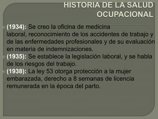  (1934):  Se creo la oficina de medicina
  laboral, reconocimiento de los accidentes de trabajo y
  de las enfermedades profesionales y de su evaluación
  en materia de indemnizaciones.
 (1935): Se establece la legislación laboral, y se habla
  de los riesgos del trabajo.
 (1938): La ley 53 otorga protección a la mujer
  embarazada, derecho a 8 semanas de licencia
  remunerada en la época del parto.
 