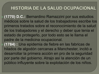  (1770)  D.C.: Bernardino Ramazzini por sus estudios
  médicos sobre la salud de los trabajadores escribe los
  primeros tratados sobre el reconocimiento de la salud
  de los trabajadores y el derecho y deber que tenia el
  estado de protegerlo, por todo esto se le llama el
  padre de la medicina ocupacional.
 (1784) : Una epidemia de fiebre en las fabricas de
  hilados de algodón cercanas a Manchester, incitó a
  desarrollar la primera acción en pro de la seguridad
  por parte del gobierno. Atrajo así la atención de un
  público influyente sobre la explotación de los niños.
 