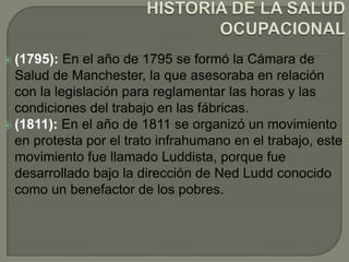  (1795):  En el año de 1795 se formó la Cámara de
  Salud de Manchester, la que asesoraba en relación
  con la legislación para reglamentar las horas y las
  condiciones del trabajo en las fábricas.
 (1811): En el año de 1811 se organizó un movimiento
  en protesta por el trato infrahumano en el trabajo, este
  movimiento fue llamado Luddista, porque fue
  desarrollado bajo la dirección de Ned Ludd conocido
  como un benefactor de los pobres.
 