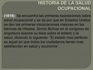  (1819):Se encuentra las primeras exposiciones sobre
 salud ocupacional y se da por que en Estados Unidos
 se dan las primeras intoxicaciones masivas en las
 fabricas de Hilados. Simón Bolívar en el congreso de
 angostura expone su tesis sobre el estado y la
 salud, diciendo lo siguiente: “El estado mas perfecto
 es aquel en que todos los ciudadanos tienen mas
 satisfacción en salud y economía”.
 