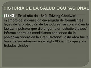  (1842): En el año de 1842, Edwing Chadwick
 miembro de la comisión encargada de formular las
 leyes de la protección de los pobres, se convirtió en la
 fuerza impulsora que dio origen a un estudio titulado”
 Informe sobre las condiciones sanitarias de la
 población obrera en la Gran Bretaña”; esta obra fue la
 base de las reformas en el siglo XIX en Europa y los
 Estados Unidos.
 
