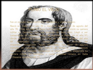 fue un escritor latino científico, naturalista y militar romano.
Nació en Italia en el año 23 y murió en Stabia el 25 de agosto del
año 79. Tras estudiar en Roma, a los veintitrés años inició su carrera
militar en Germania, con una duración de doce años. Llegó a ser
comandante de caballería antes de regresar a Roma, en el año 57,
donde se dedicó al estudio y cultivo de las letras. A partir del año
69 desempeñó varios cargos oficiales al servicio del
emperador Vespasiano. Agudo observador, fue autor de algunos
tratados de caballería, una historia de Roma y varias crónicas
históricas, hoy perdidas. Perteneció al orden ecuestre. Desarrolló su
carrera militar en Germania, y como procurad romano en Galia
e Hispania alrededor del 73.
PLINIO EL VIEJO
 