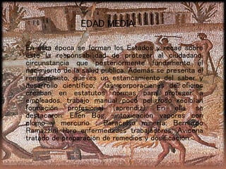EDAD MEDIA:
En esta época se forman los Estados y recae sobre
éste la responsabilidad de proteger al ciudadano,
circunstancia que posteriormente fundamento el
nacimiento de la salud publica. Además se presenta el
renacimiento, que es un estancamiento del saber y
desarrollo científico; las corporaciones de oficios
creaban en estatutos normas para proteger a
empleados, trabajo manual poco peligroso recibían
formación profesional (aprendiz). En ella se
destacaron: Ellen Bog -intoxicación vapores con
plomo y mercurio ; Paracelso minería; Bernardo
Ramazzini libro enfermedades trabajadores; Avicena
tratado de preparación de remedios y dosificación.
 
