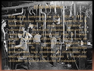 EDAD MODERNA
Esta etapa comprende los años 1453 a 1914 y
presenta hechos importantes en el desarrollo de la
humanidad como la revolución industrial y
comercial Revolución industrial descubren la
necesidad de salud ocupacional Paso de trabajo
manual a maquinas. utilización de mayor mano de
obra y sistemas mecánicos produciéndose
accidentes de trabajo y enfermedades
profesionales, trajo problemas de intoxicación por
vapores producidos por maquinas y materiales
utilizados no existía protección al trabajador.
 