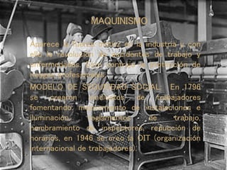 MAQUINISMO
Aparece la fuerza motriz en la industria y con
ello la revolución de accidentes de trabajo y
enfermedades. Esto contrajo la protección de
riesgos profesionales.
MODELO DE SEGURIDAD SOCIAL: En 1796
se crearon sindicatos de trabajadores
fomentando: mejoramiento de instalaciones e
iluminación, reglamentos de trabajo,
nombramiento de inspectores, reducción de
horarios, en 1946 se creo la OIT (organización
internacional de trabajadores).
 