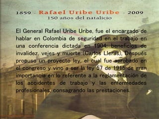 El General Rafael Uribe Uribe, fue el encargado de
hablar en Colombia de seguridad en el trabajo en
una conferencia dictada en 1904; beneficios de
invalidez, vejes y muerte (Carlos Lleras), Después
propuso un proyecto ley, el cual fue aprobado en
el congreso y vino a ser la ley 57 de 1915 de gran
importancia en lo referente a la reglamentación de
los accidentes de trabajo y las enfermedades
profesionales, consagrando las prestaciones.
 