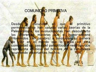 COMUNIDAD PRIMITIVA
Desde la oscuridad en que el primitivo
permanecía, se han sacado varias teorías de la
Paleontología, los evolucionistas han descubierto
las diferentes maneras que el homo-sapiens
(Hominidos con cerebro) a revolución su manera
de vivir en el mundo que lo rodea, en esta
comunidad se pasa del paleolítico al neolítico que
representa el inicio del hombre en la naturaleza
ocurriendo importantes hechos
 