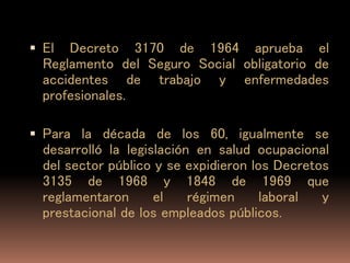  El Decreto 3170 de 1964 aprueba el
Reglamento del Seguro Social obligatorio de
accidentes de trabajo y enfermedades
profesionales.
 Para la década de los 60, igualmente se
desarrolló la legislación en salud ocupacional
del sector público y se expidieron los Decretos
3135 de 1968 y 1848 de 1969 que
reglamentaron el régimen laboral y
prestacional de los empleados públicos.
 