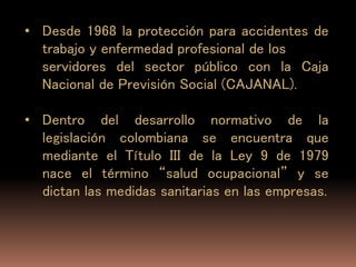 • Desde 1968 la protección para accidentes de
trabajo y enfermedad profesional de los
servidores del sector público con la Caja
Nacional de Previsión Social (CAJANAL).
• Dentro del desarrollo normativo de la
legislación colombiana se encuentra que
mediante el Título III de la Ley 9 de 1979
nace el término “salud ocupacional” y se
dictan las medidas sanitarias en las empresas.
 