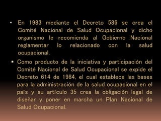 • En 1983 mediante el Decreto 586 se crea el
Comité Nacional de Salud Ocupacional y dicho
organismo le recomienda al Gobierno Nacional
reglamentar lo relacionado con la salud
ocupacional.
 Como producto de la iniciativa y participación del
Comité Nacional de Salud Ocupacional se expide el
Decreto 614 de 1984, el cual establece las bases
para la administración de la salud ocupacional en el
país y su artículo 35 crea la obligación legal de
diseñar y poner en marcha un Plan Nacional de
Salud Ocupacional.
 
