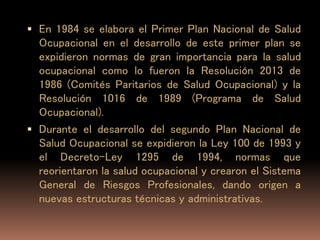 En 1984 se elabora el Primer Plan Nacional de Salud
Ocupacional en el desarrollo de este primer plan se
expidieron normas de gran importancia para la salud
ocupacional como lo fueron la Resolución 2013 de
1986 (Comités Paritarios de Salud Ocupacional) y la
Resolución 1016 de 1989 (Programa de Salud
Ocupacional).
 Durante el desarrollo del segundo Plan Nacional de
Salud Ocupacional se expidieron la Ley 100 de 1993 y
el Decreto-Ley 1295 de 1994, normas que
reorientaron la salud ocupacional y crearon el Sistema
General de Riesgos Profesionales, dando origen a
nuevas estructuras técnicas y administrativas.
 