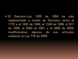  El Decreto-Ley 1295 de 1994 ha sido
reglamentado a través de Decretos como el
1772 y el 1832 de 1994, el 1530 de 1996, el 917
de 1999, el 2463 de 2001 y el 2800 de 2003,
modificándose algunos de sus artículos
mediante la Ley 776 de 2002.
 