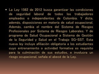  La Ley 1562 de 2012 busca garantizar las condiciones
de seguridad laboral de todos los trabajadores
empleados o independientes de Colombia. Y dicta,
además, disposiciones en materia de salud ocupacional.
Además, cambia el nombre del Sistema de Riesgos
Profesionales por Sistema de Riesgos Laborales. Y de
programa de Salud Ocupacional a Sistema de Gestión
de la Seguridad y Salud en el Trabajo SG-SST. Esta
nueva ley incluye afiliación obligatoria a los estudiantes
cuyo entrenamiento o actividad formativa es requisito
para la culminación de sus estudios, e involucra un
riesgo ocupacional, señala el abecé de la Ley.
 