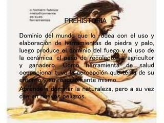 PREHISTORIA
Dominio del mundo que lo rodea con el uso y
elaboración de herramientas de piedra y palo,
luego produce el dominio del fuego y el uso de
la cerámica, el paso de recolector a agricultor
y ganadero. Como herramienta de salud
ocupacional tuvo la percepción que tenia de su
entorno y su reacción ante mismo.
Aprende a dominar la naturaleza, pero a su vez
cae en nuevos peligros.
 