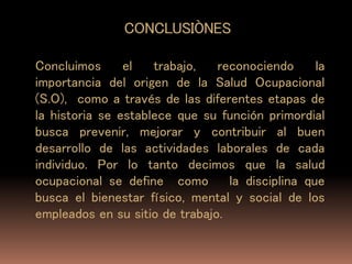 CONCLUSIÒNES
Concluimos el trabajo, reconociendo la
importancia del origen de la Salud Ocupacional
(S.O), como a través de las diferentes etapas de
la historia se establece que su función primordial
busca prevenir, mejorar y contribuir al buen
desarrollo de las actividades laborales de cada
individuo. Por lo tanto decimos que la salud
ocupacional se define como la disciplina que
busca el bienestar físico, mental y social de los
empleados en su sitio de trabajo.
 