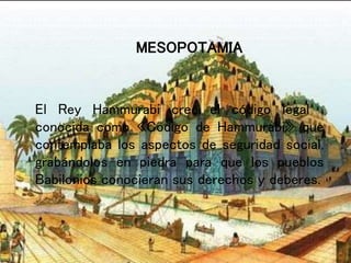El Rey Hammurabi creo el código legal ,
conocida como «Codigo de Hammurabi» que
contemplaba los aspectos de seguridad social,
grabándolos en piedra para que los pueblos
Babilonios conocieran sus derechos y deberes.
MESOPOTAMIA
 
