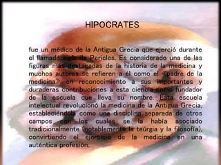 HIPOCRATES
fue un médico de la Antigua Grecia que ejerció durante
el llamado siglo de Pericles. Es considerado una de las
figuras más destacadas de la historia de la medicina y
muchos autores se refieren a él como el «padre de la
medicina» en reconocimiento a sus importantes y
duraderas contribuciones a esta ciencia como fundador
de la escuela que lleva su nombre. Esta escuela
intelectual revolucionó la medicina de la Antigua Grecia,
estableciéndola como una disciplina separada de otros
campos con los cuales se la había asociado
tradicionalmente (notablemente la teúrgia y la filosofía),
convirtiendo el ejercicio de la medicina en una
auténtica profesión.
 