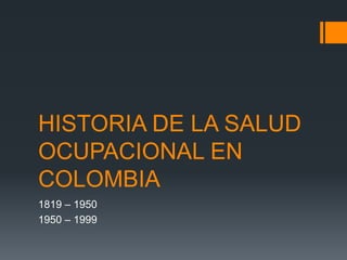 HISTORIA DE LA SALUD
OCUPACIONAL EN
COLOMBIA
1819 – 1950
1950 – 1999
 