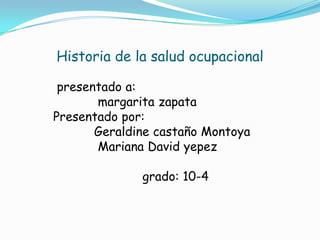 Historia de la salud ocupacional

 presentado a:
       margarita zapata
Presentado por:
       Geraldine castaño Montoya
       Mariana David yepez

              grado: 10-4
 