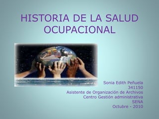 HISTORIA DE LA SALUD
OCUPACIONAL
Sonia Edith Peñuela
341150
Asistente de Organización de Archivos
Centro Gestión administrativa
SENA
Octubre - 2010
 