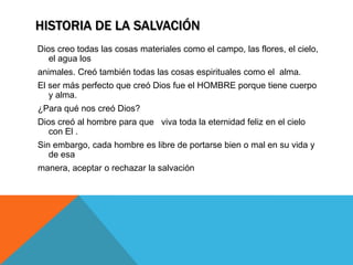 HISTORIA DE LA SALVACIÓN
Dios creo todas las cosas materiales como el campo, las flores, el cielo,
   el agua los
animales. Creó también todas las cosas espirituales como el alma.
El ser más perfecto que creó Dios fue el HOMBRE porque tiene cuerpo
   y alma.
¿Para qué nos creó Dios?
Dios creó al hombre para que viva toda la eternidad feliz en el cielo
   con El .
Sin embargo, cada hombre es libre de portarse bien o mal en su vida y
   de esa
manera, aceptar o rechazar la salvación
 