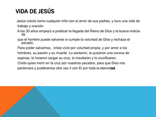 VIDA DE JESÚS
Jesús creció como cualquier niño con el amor de sus padres, y tuvo una vida de
trabajo y oración.
A los 30 años empezó a predicar la llegada del Reino de Dios y la buena noticia
   de
que el hombre puede salvarse si cumple la voluntad de Dios y rechaza el
   pecado.
Para poder salvarnos, cristo vivió por voluntad propia, y por amor a los
hombres, su pasión y su muerte Lo azotaron, le pusieron una corona de
espinas, lo hicieron cargar su cruz, lo insultaron y lo crucificaron.
Cristo quiso morir en la cruz por nuestros pecados, para que Dios nos
perdonara y pudiéramos otra vez ir con El por toda la eternidad.
 