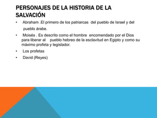 PERSONAJES DE LA HISTORIA DE LA
SALVACIÓN
•   Abraham .El primero de los patriarcas del pueblo de Israel y del
    pueblo árabe.
•   Moisés . Es descrito como el hombre encomendado por el Dios
    para liberar al pueblo hebreo de la esclavitud en Egipto y como su
    máximo profeta y legislador.
•   Los profetas
•   David (Reyes)
 