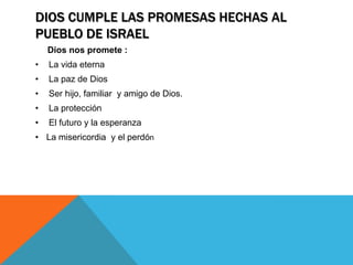 DIOS CUMPLE LAS PROMESAS HECHAS AL
PUEBLO DE ISRAEL
    Dios nos promete :
•   La vida eterna
•   La paz de Dios
•   Ser hijo, familiar y amigo de Dios.
•   La protección
•   El futuro y la esperanza
• La misericordia y el perdón
 