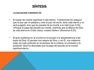 SÍNTESIS
    LA SALVACION CONSISTE EN


•   En pasar de muerte espiritual a vida eterna. “Ciertamente les aseguro
    que el que oye mi palabra y cree al que me envió, tiene vida eterna y no
    será juzgado, sino que ha pasado de la muerte a la vida”(Juan 5:24).
    «Porque la paga del pecado es muerte, mientras que la dádiva de Dios
    es vida eterna en Cristo Jesús, nuestro Señor» (Romanos 6:23).


•   El gran problema en el mundo es el pecado o la desobediencia a las
    leyes de Dios. El pecado nos separa de Dios, y sin Él, nos metemos
    cada vez más profundo en el pantano de la miseria, la confusión y la
    perdición. Dios ha decretado que la paga del pecado es la muerte
    espiritual eterna.
 