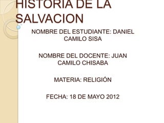 HISTORIA DE LA
SALVACION
  NOMBRE DEL ESTUDIANTE: DANIEL
          CAMILO SISA

    NOMBRE DEL DOCENTE: JUAN
        CAMILO CHISABA

        MATERIA: RELIGIÓN

      FECHA: 18 DE MAYO 2012
 