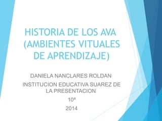 HISTORIA DE LOS AVA 
(AMBIENTES VITUALES 
DE APRENDIZAJE) 
DANIELA NANCLARES ROLDAN 
INSTITUCION EDUCATIVA SUAREZ DE 
LA PRESENTACION 
10ª 
2014 
 