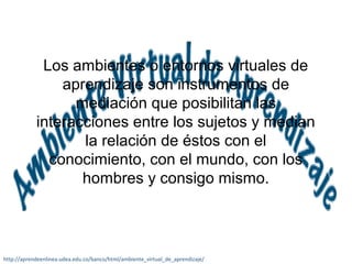 Los ambientes o entornos virtuales de 
aprendizaje son instrumentos de 
mediación que posibilitan las 
interacciones entre los sujetos y median 
la relación de éstos con el 
conocimiento, con el mundo, con los 
hombres y consigo mismo. 
http://aprendeenlinea.udea.edu.co/banco/html/ambiente_virtual_de_aprendizaje/ 
 