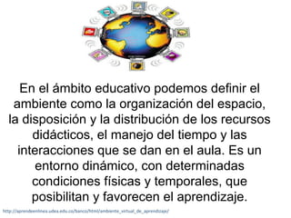 En el ámbito educativo podemos definir el 
ambiente como la organización del espacio, 
la disposición y la distribución de los recursos 
didácticos, el manejo del tiempo y las 
interacciones que se dan en el aula. Es un 
entorno dinámico, con determinadas 
condiciones físicas y temporales, que 
posibilitan y favorecen el aprendizaje. 
http://aprendeenlinea.udea.edu.co/banco/html/ambiente_virtual_de_aprendizaje/ 
 